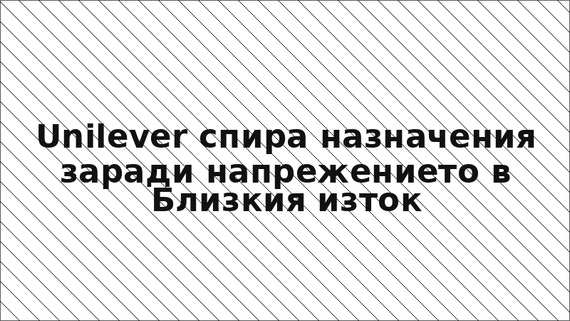 Unilever спира назначения заради напрежението в Близкия изток