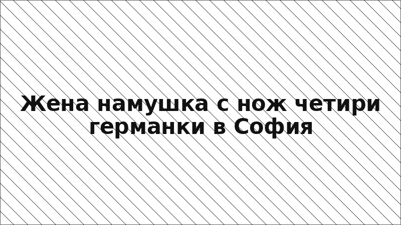 Жена намушка с нож четири германки в София