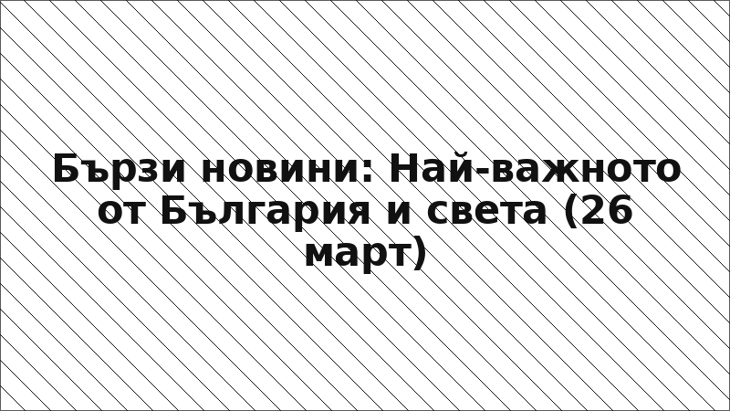Бързи новини: Най-важното от България и света (26 март)