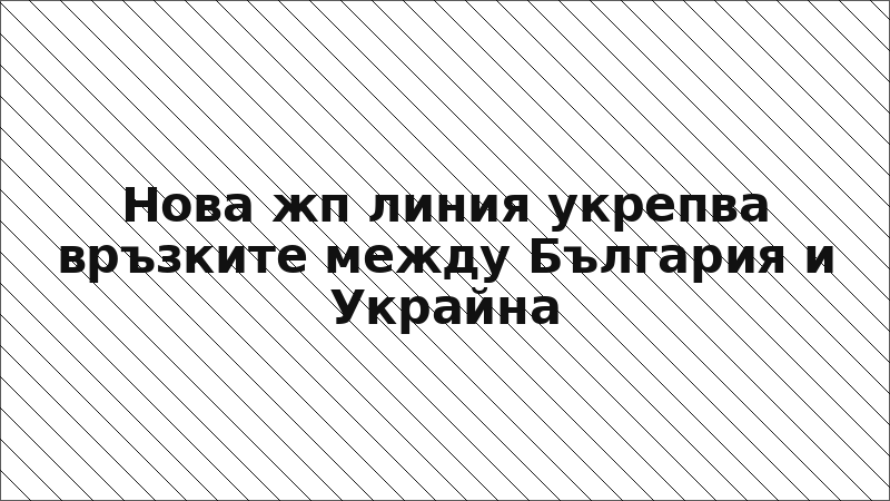 Нова жп линия укрепва връзките между България и Украйна