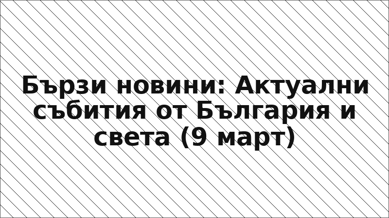 Бързи новини: Актуални събития от България и света (9 март)