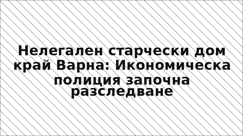 Нелегален старчески дом край Варна: Икономическа полиция започна разследване