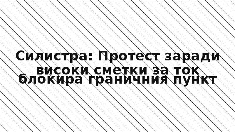 Силистра: Протест заради високи сметки за ток блокира граничния пункт