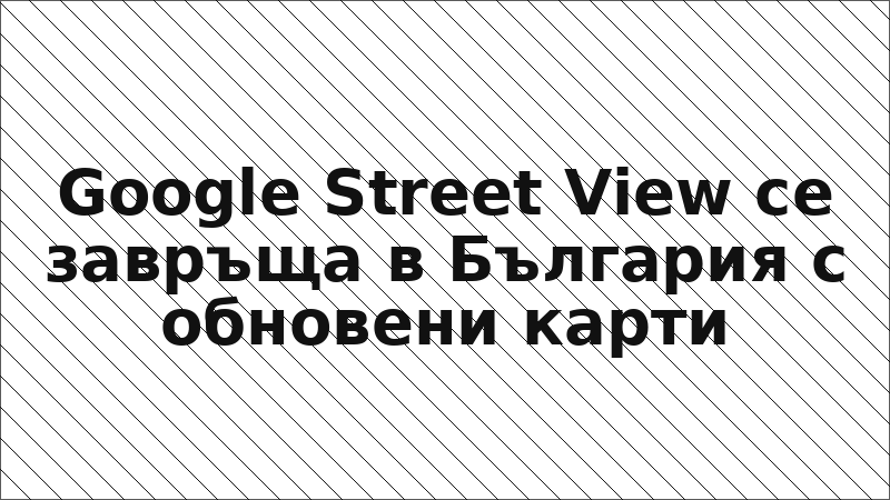 Google Street View се завръща в България с обновени карти
