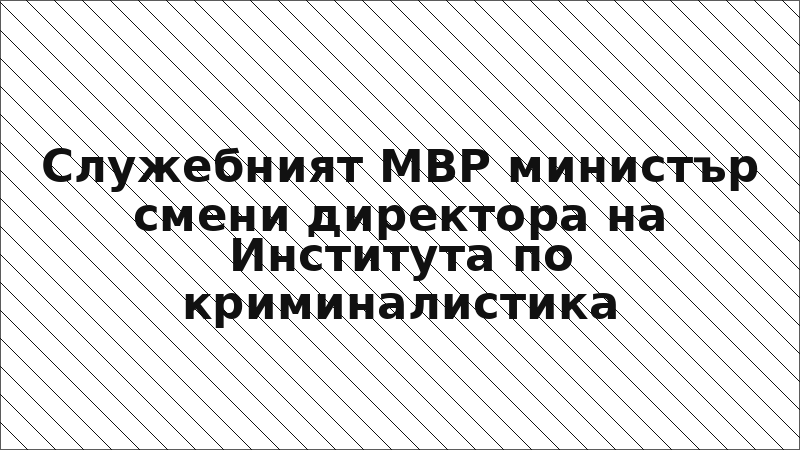 Служебният МВР министър смени директора на Института по криминалистика