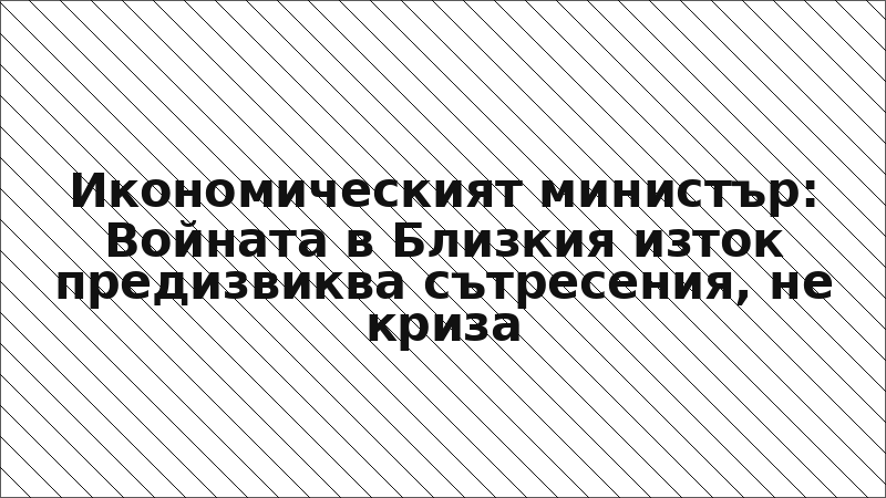 Икономическият министър: Войната в Близкия изток предизвиква сътресения, не криза