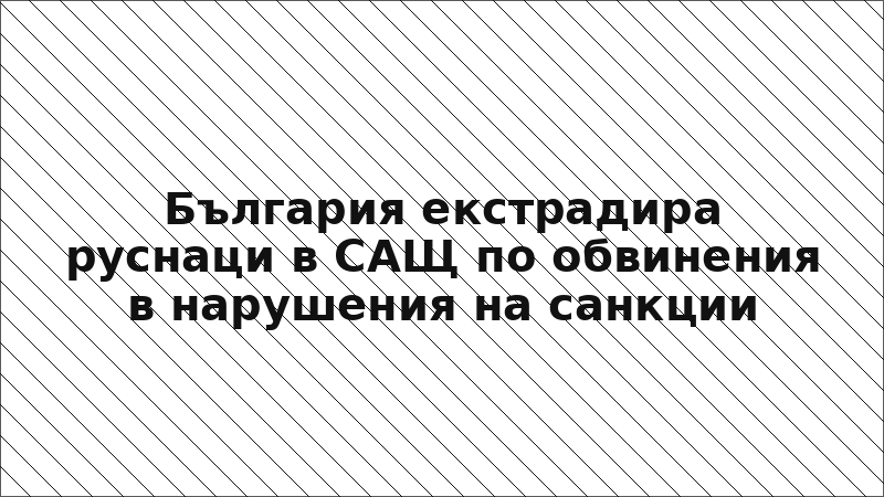 България екстрадира руснаци в САЩ по обвинения в нарушения на санкции
