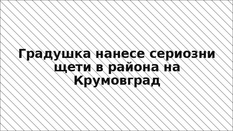 Градушка нанесе сериозни щети в района на Крумовград