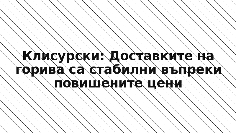 Клисурски: Доставките на горива са стабилни въпреки повишените цени