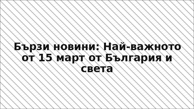 Бързи новини: Най-важното от 15 март от България и света