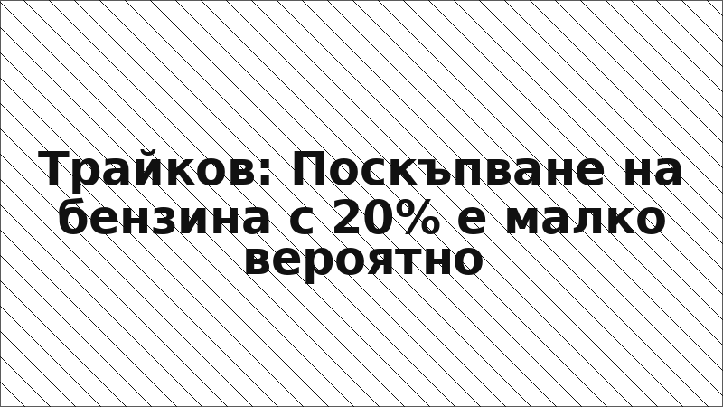 Трайков: Поскъпване на бензина с 20% е малко вероятно