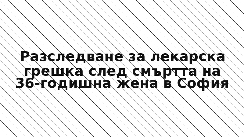 Разследване за лекарска грешка след смъртта на 36-годишна жена в София