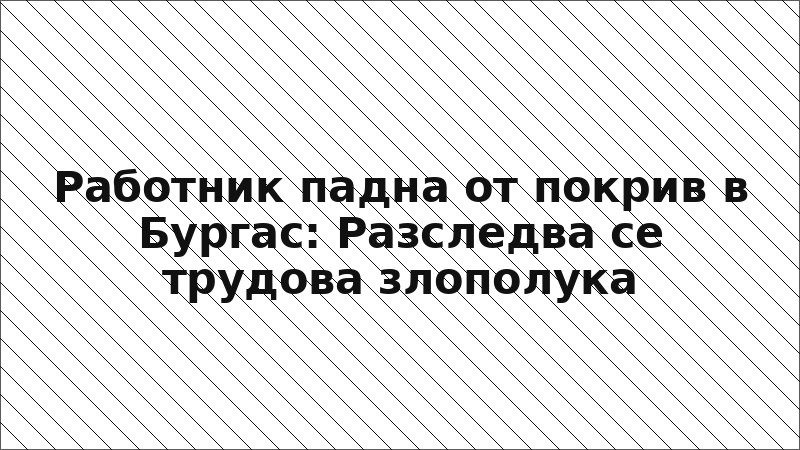 Работник падна от покрив в Бургас: Разследва се трудова злополука