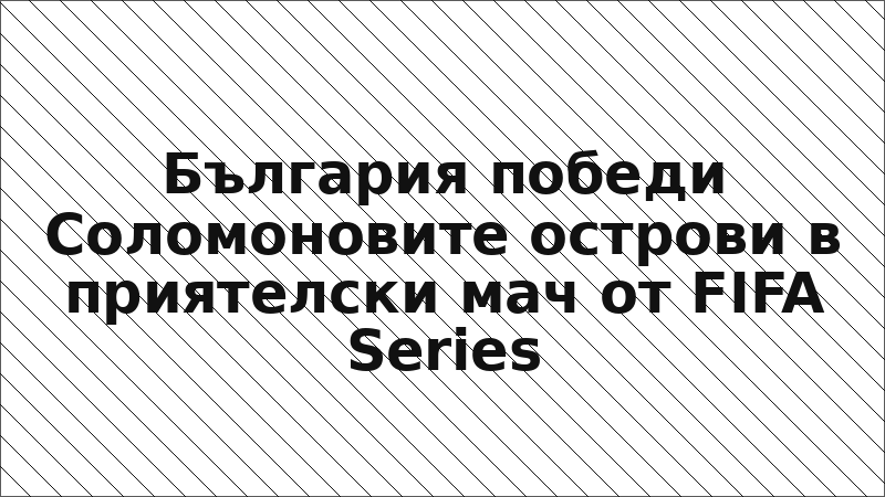 България победи Соломоновите острови в приятелски мач от FIFA Series