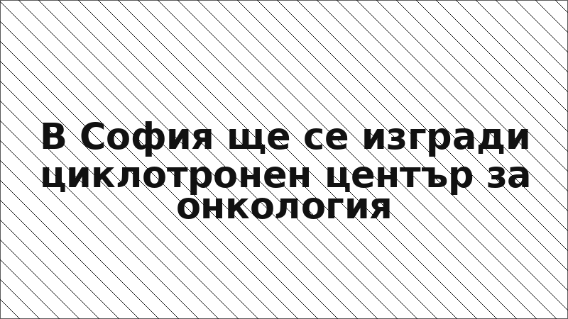 В София ще се изгради циклотронен център за онкология