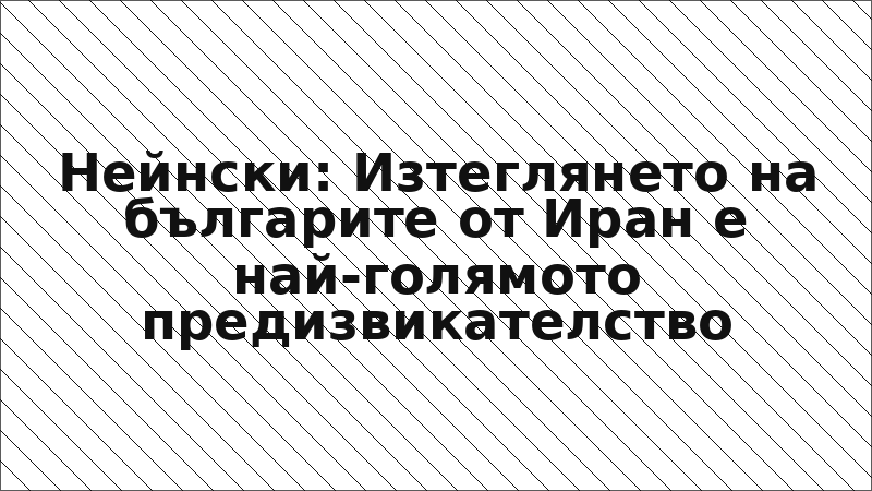 Нейнски: Изтеглянето на българите от Иран е най-голямото предизвикателство