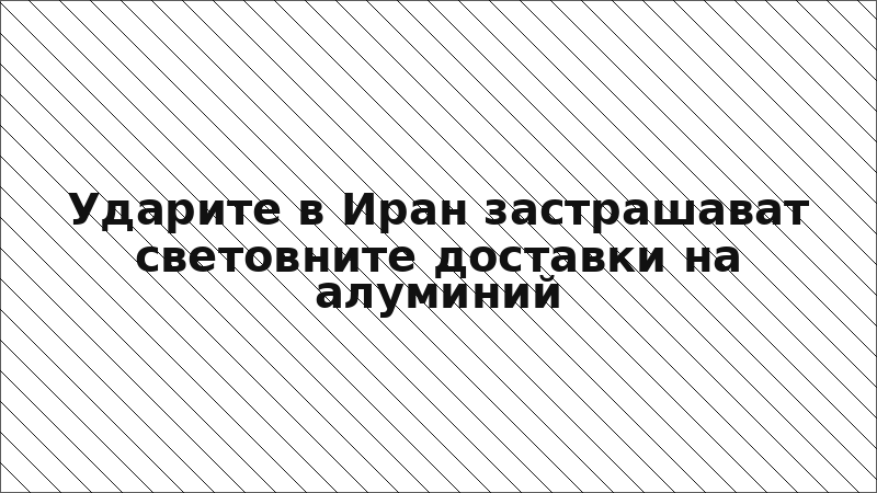 Ударите в Иран застрашават световните доставки на алуминий