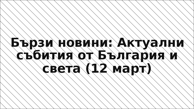 Бързи новини: Актуални събития от България и света (12 март)