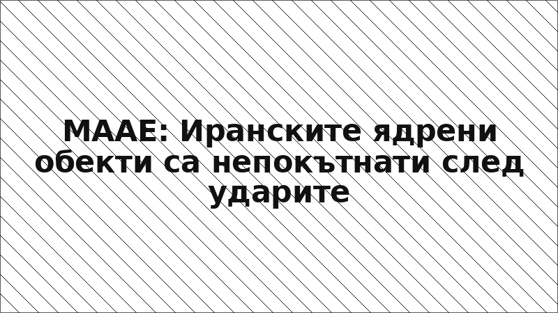 МААЕ: Иранските ядрени обекти са непокътнати след ударите