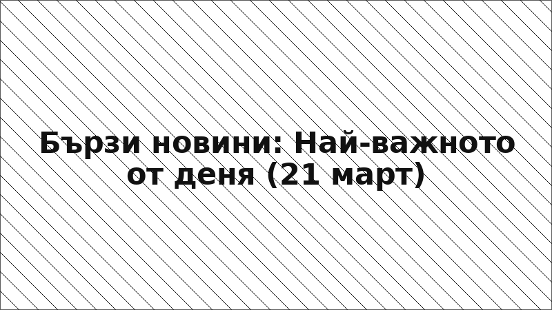 Бързи новини: Най-важното от деня (21 март)