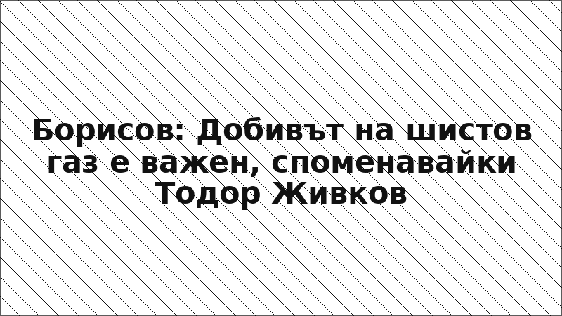 Борисов: Добивът на шистов газ е важен, споменавайки Тодор Живков