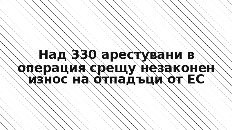 Над 330 арестувани в операция срещу незаконен износ на отпадъци от ЕС