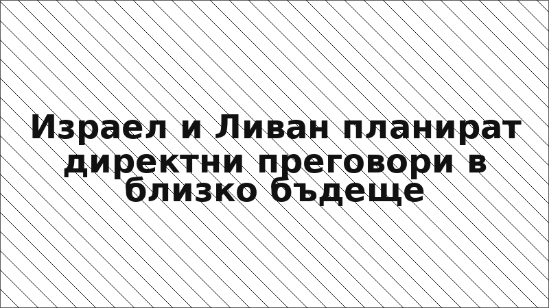 Израел и Ливан планират директни преговори в близко бъдеще