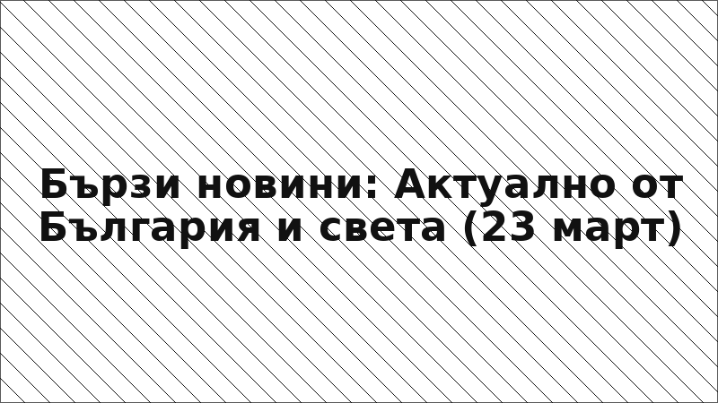 Бързи новини: Актуално от България и света (23 март)