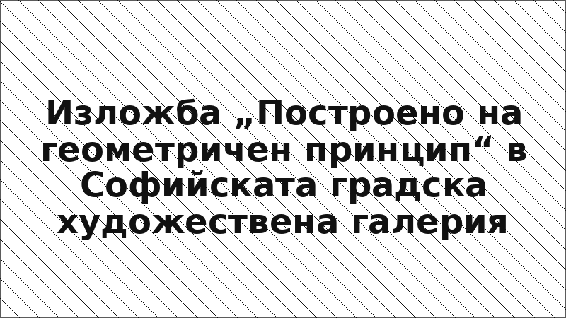 Изложба „Построено на геометричен принцип“ в Софийската градска художествена галерия