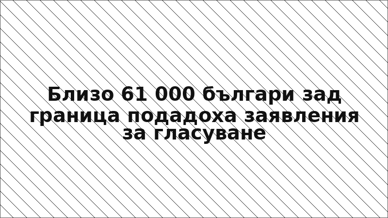 Близо 61 000 българи зад граница подадоха заявления за гласуване