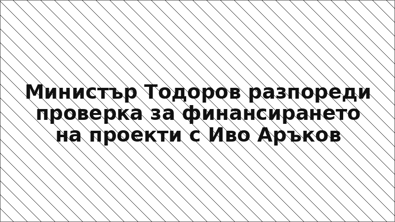 Министър Тодоров разпореди проверка за финансирането на проекти с Иво Аръков