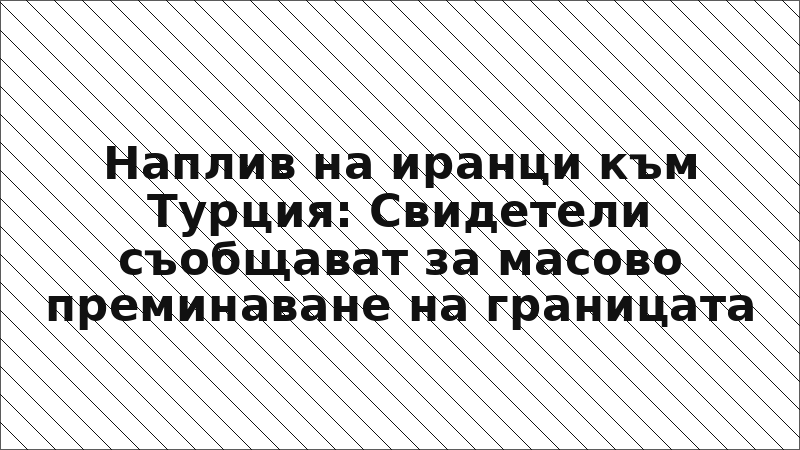 Наплив на иранци към Турция: Свидетели съобщават за масово преминаване на границата