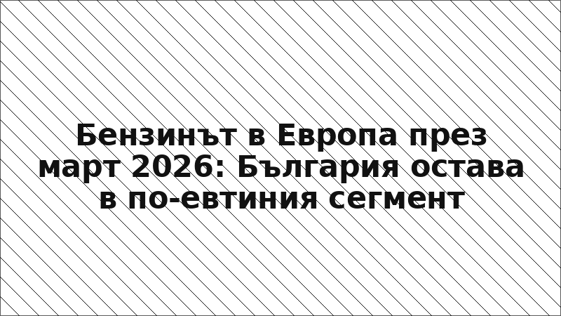 Бензинът в Европа през март 2026: България остава в по-евтиния сегмент