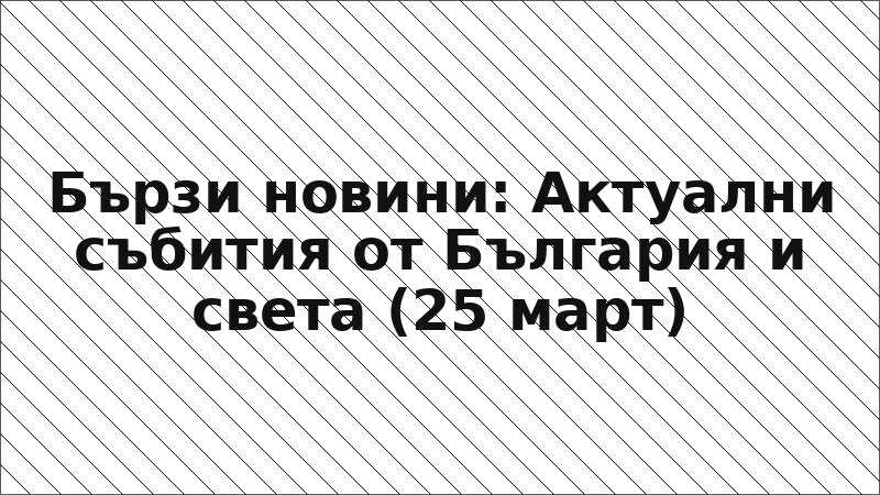 Бързи новини: Актуални събития от България и света (25 март)