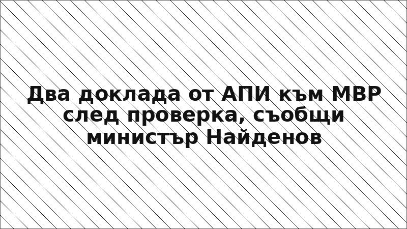 Два доклада от АПИ към МВР след проверка, съобщи министър Найденов