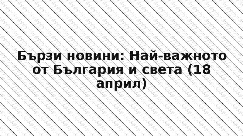 Бързи новини: Най-важното от България и света (18 април)