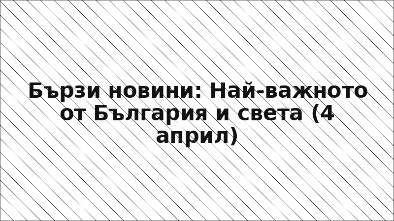 Бързи новини: Най-важното от България и света (4 април)