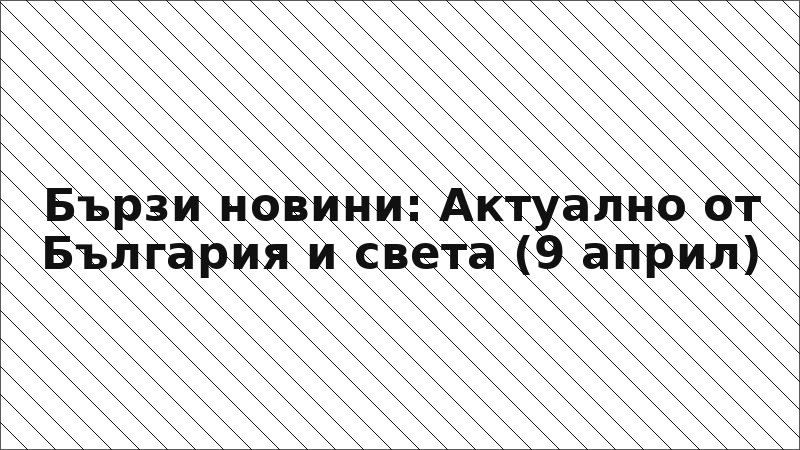 Бързи новини: Актуално от България и света (9 април)