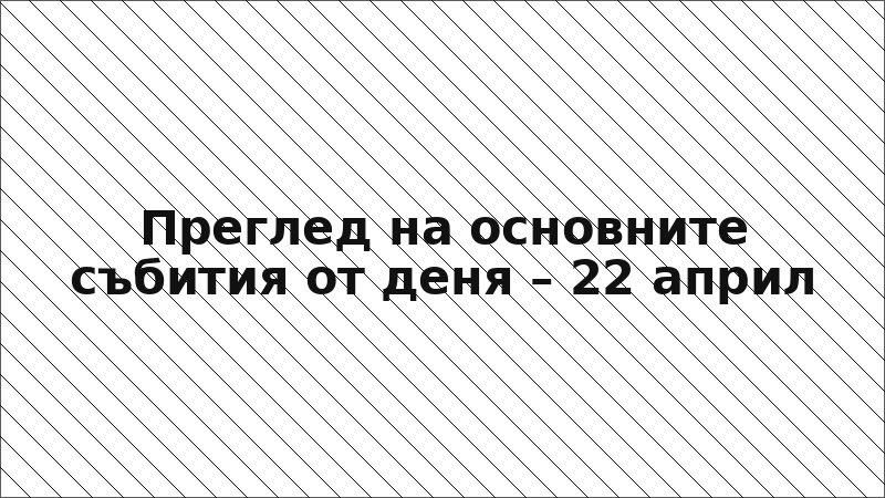Преглед на основните събития от деня – 22 април