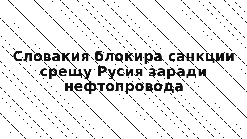 Словакия блокира санкции срещу Русия заради нефтопровода