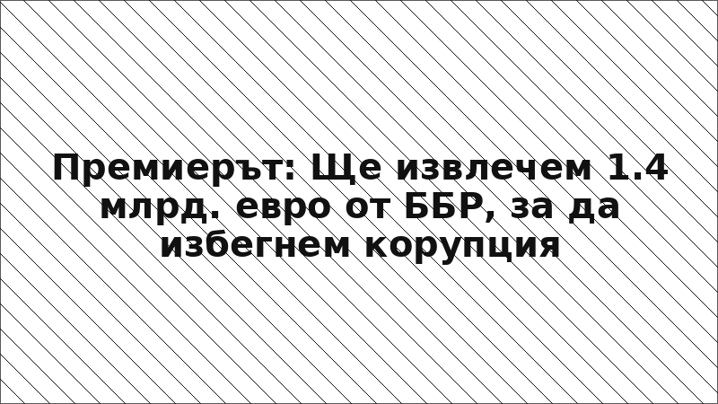 Премиерът: Ще извлечем 1.4 млрд. евро от ББР, за да избегнем корупция