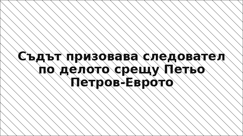 Съдът призовава следовател по делото срещу Петьо Петров-Еврото