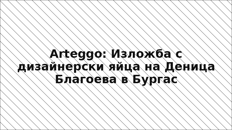 Arteggo: Изложба с дизайнерски яйца на Деница Благоева в Бургас