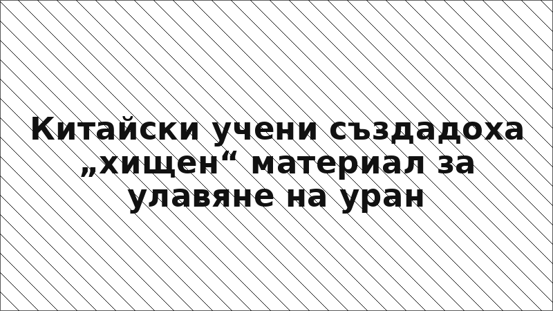 Китайски учени създадоха „хищен“ материал за улавяне на уран