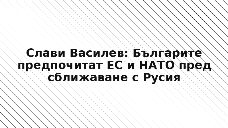 Слави Василев: Българите предпочитат ЕС и НАТО пред сближаване с Русия