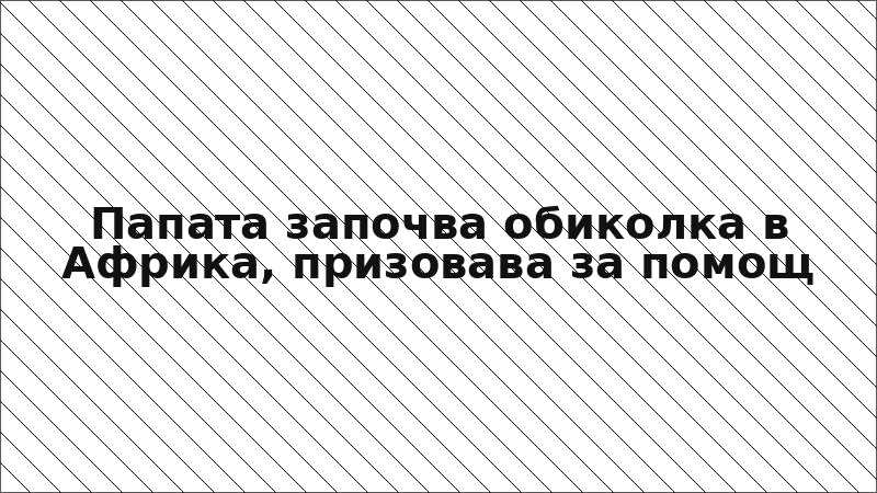 Папата започва обиколка в Африка, призовава за помощ