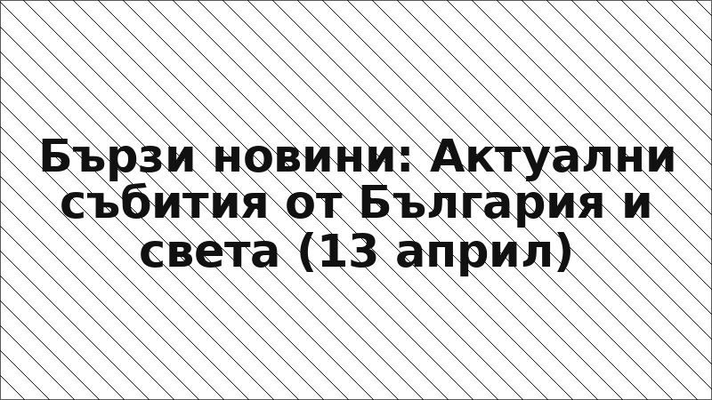 Бързи новини: Актуални събития от България и света (13 април)