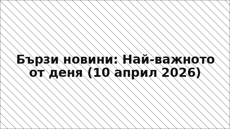 Бързи новини: Най-важното от деня (10 април 2026)