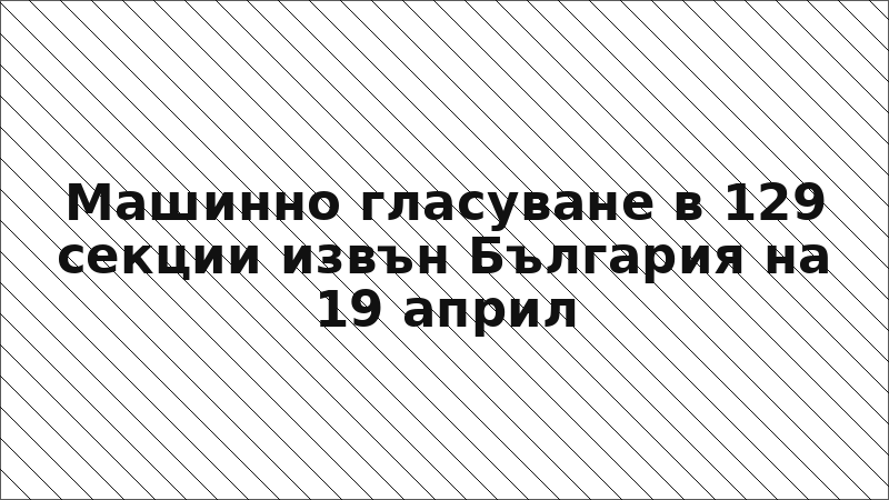 Машинно гласуване в 129 секции извън България на 19 април