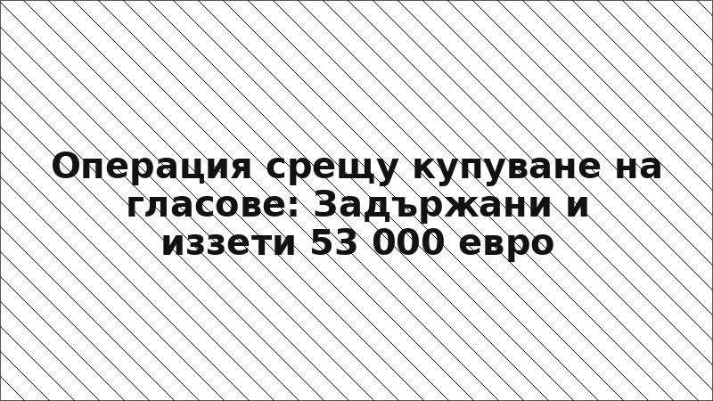 Операция срещу купуване на гласове: Задържани и иззети 53 000 евро